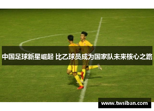 中国足球新星崛起 比乙球员成为国家队未来核心之路