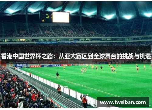 香港中国世界杯之路：从亚太赛区到全球舞台的挑战与机遇