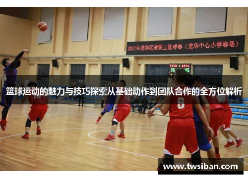 篮球运动的魅力与技巧探索从基础动作到团队合作的全方位解析