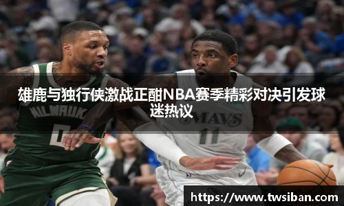 雄鹿与独行侠激战正酣NBA赛季精彩对决引发球迷热议
