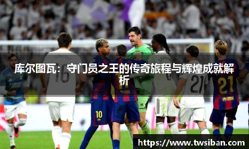 库尔图瓦：守门员之王的传奇旅程与辉煌成就解析